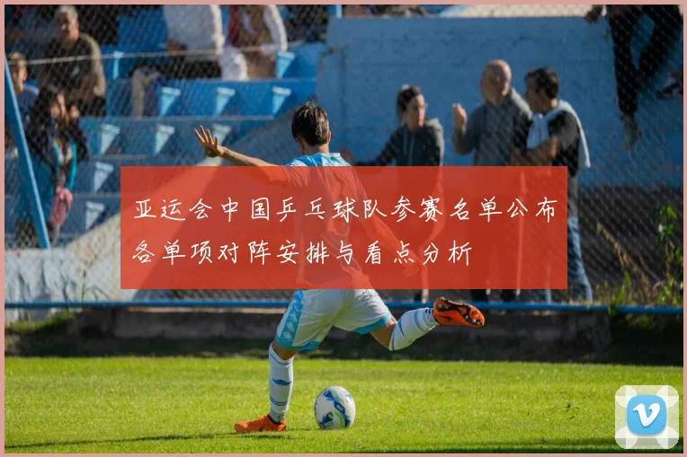 亚运会中国乒乓球队参赛名单公布各单项对阵安排与看点分析