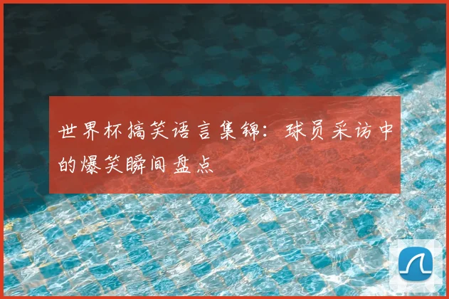 世界杯搞笑语言集锦：球员采访中的爆笑瞬间盘点