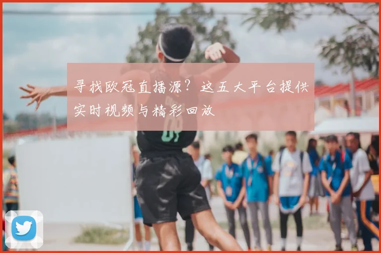 寻找欧冠直播源？这五大平台提供实时视频与精彩回放