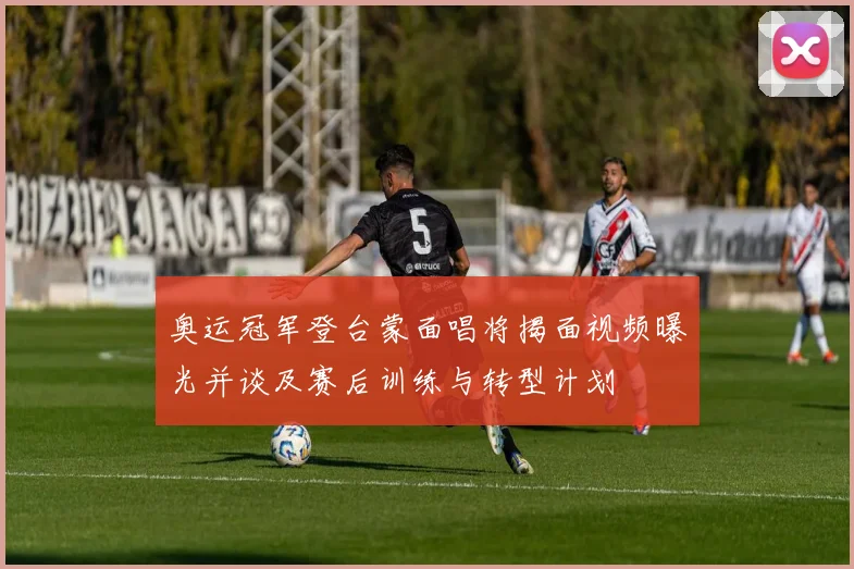 奥运冠军登台蒙面唱将揭面视频曝光并谈及赛后训练与转型计划