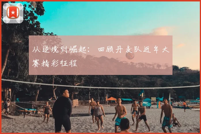 从逆境到崛起：回顾丹麦队近年大赛精彩征程