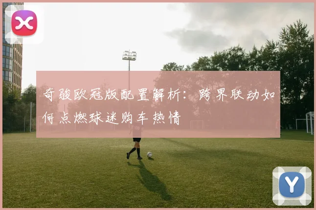 奇骏欧冠版配置解析：跨界联动如何点燃球迷购车热情