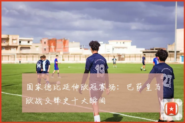 国家德比延伸欧冠赛场：巴萨皇马欧战交锋史十大瞬间