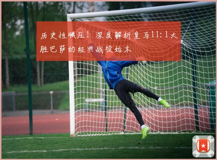 历史性碾压！深度解析皇马11:1大胜巴萨的经典战役始末