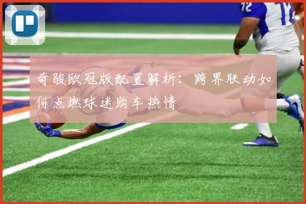 奇骏欧冠版配置解析：跨界联动如何点燃球迷购车热情