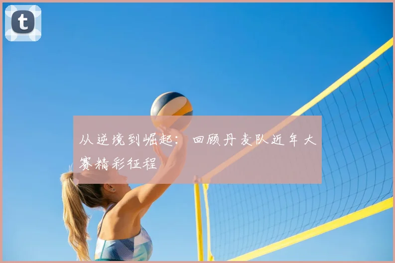 从逆境到崛起：回顾丹麦队近年大赛精彩征程