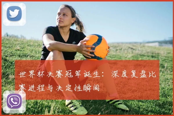 世界杯决赛冠军诞生：深度复盘比赛进程与决定性瞬间