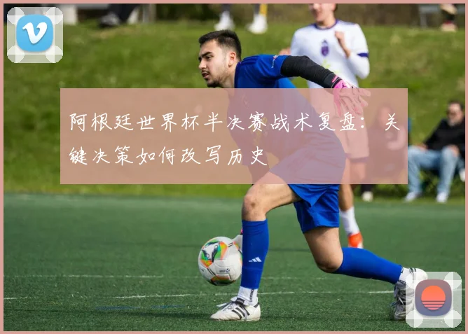 阿根廷世界杯半决赛战术复盘：关键决策如何改写历史