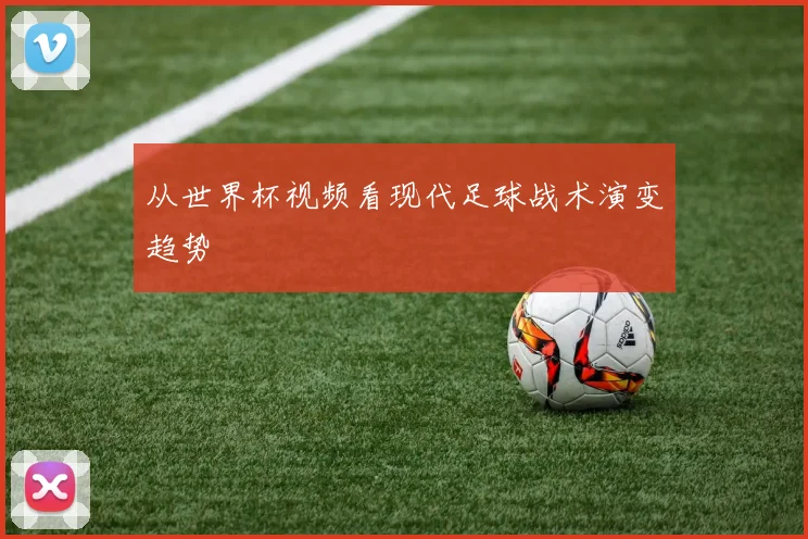 从世界杯视频看现代足球战术演变趋势