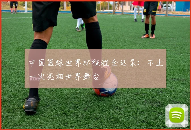 中国篮球世界杯征程全记录：不止一次亮相世界舞台