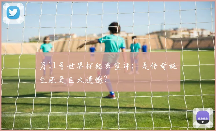 月11号世界杯经典重评：是传奇诞生还是巨大遗憾？