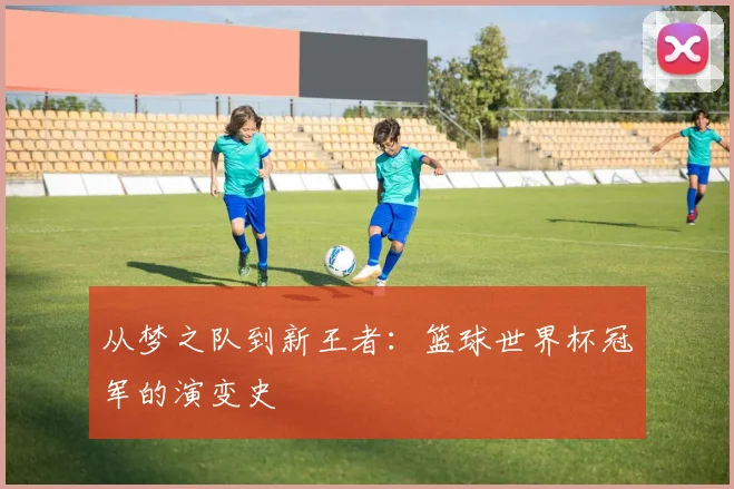 从梦之队到新王者：篮球世界杯冠军的演变史