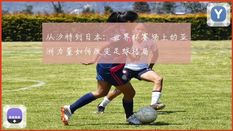 从沙特到日本：世界杯赛场上的亚洲力量如何改变足球格局