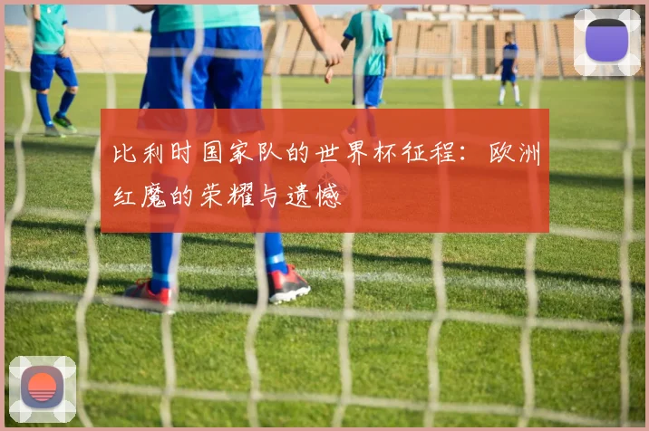 比利时国家队的世界杯征程：欧洲红魔的荣耀与遗憾