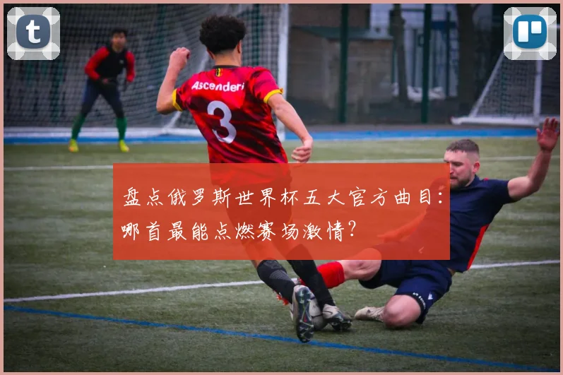 盘点俄罗斯世界杯五大官方曲目：哪首最能点燃赛场激情？