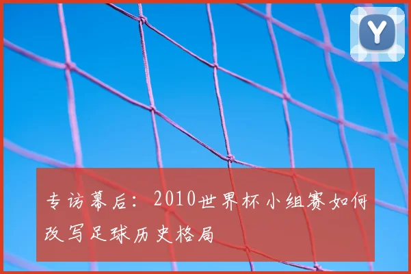 专访幕后:2010世界杯小组赛如何改写足球历史格局