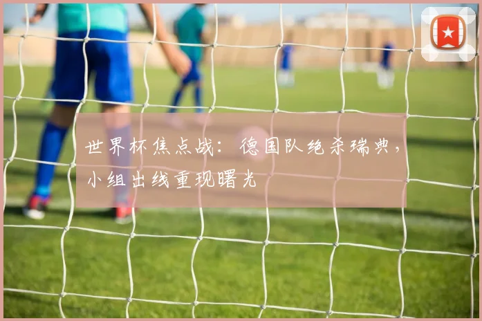 世界杯焦点战：德国队绝杀瑞典，小组出线重现曙光