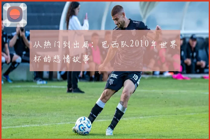 从热门到出局：巴西队2010年世界杯的悲情故事