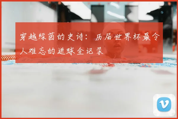 穿越绿茵的史诗：历届世界杯最令人难忘的进球全记录
