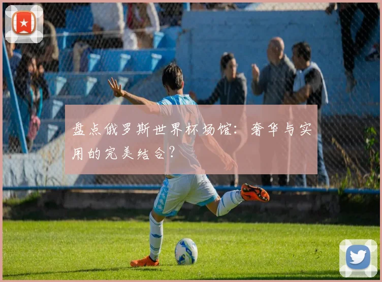 盘点俄罗斯世界杯场馆:奢华与实用的完美结合?