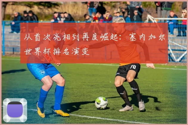 从首次亮相到再度崛起：塞内加尔世界杯排名演变