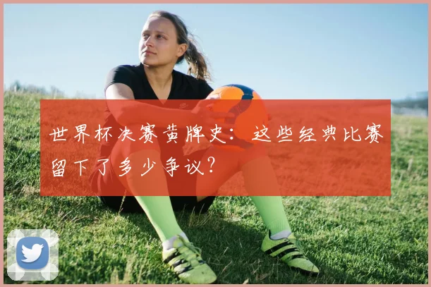 世界杯决赛黄牌史：这些经典比赛留下了多少争议？