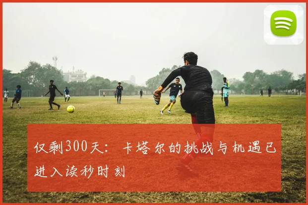 仅剩300天：卡塔尔的挑战与机遇已进入读秒时刻