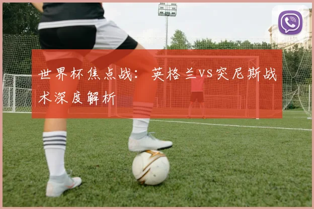 世界杯焦点战：英格兰vs突尼斯战术深度解析